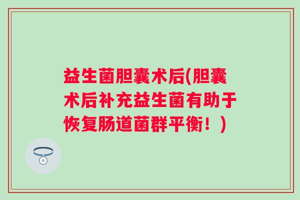 益生菌胆囊术后(胆囊术后补充益生菌有助于恢复肠道菌群平衡！)