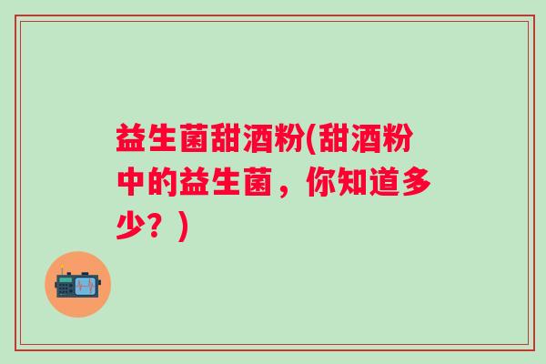 益生菌甜酒粉(甜酒粉中的益生菌，你知道多少？)