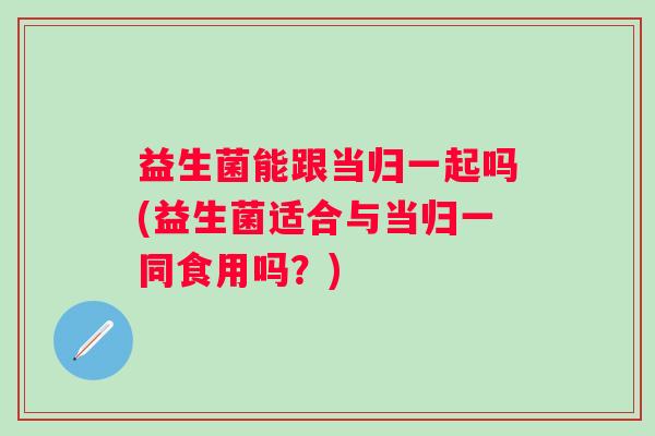 益生菌能跟当归一起吗(益生菌适合与当归一同食用吗？)