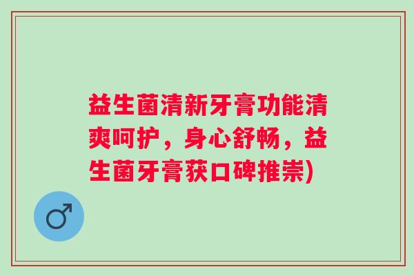 益生菌清新牙膏功能清爽呵护，身心舒畅，益生菌牙膏获口碑推崇)