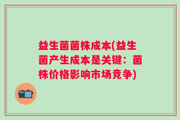 益生菌菌株成本(益生菌产生成本是关键：菌株价格影响市场竞争)