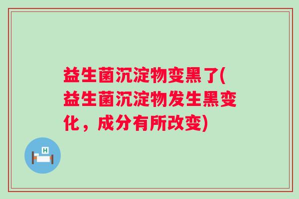益生菌沉淀物变黑了(益生菌沉淀物发生黑变化，成分有所改变)