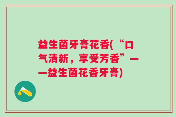 益生菌牙膏花香(“口气清新，享受芳香”——益生菌花香牙膏)