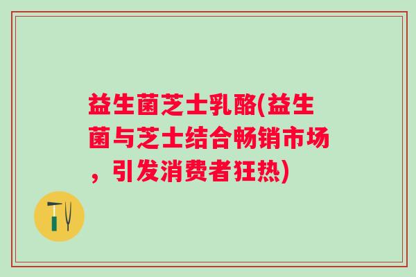 益生菌芝士乳酪(益生菌与芝士结合畅销市场，引发消费者狂热)