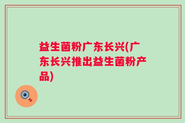 益生菌粉广东长兴(广东长兴推出益生菌粉产品)