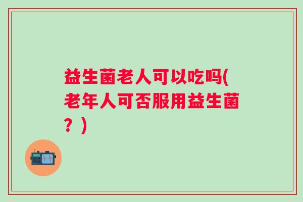 益生菌老人可以吃吗(老年人可否服用益生菌?) 益生菌老人可以吃吗(老年人可否服用益生菌?)