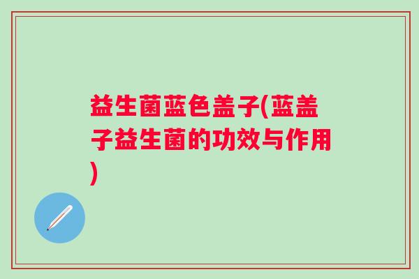 益生菌蓝色盖子(蓝盖子益生菌的功效与作用) 益生菌蓝色盖子(蓝盖子益生菌的功效与作用)
