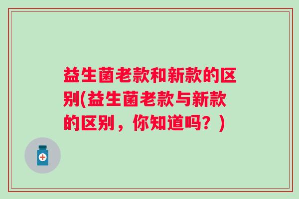 益生菌老款和新款的区别(益生菌老款与新款的区别，你知道吗？)