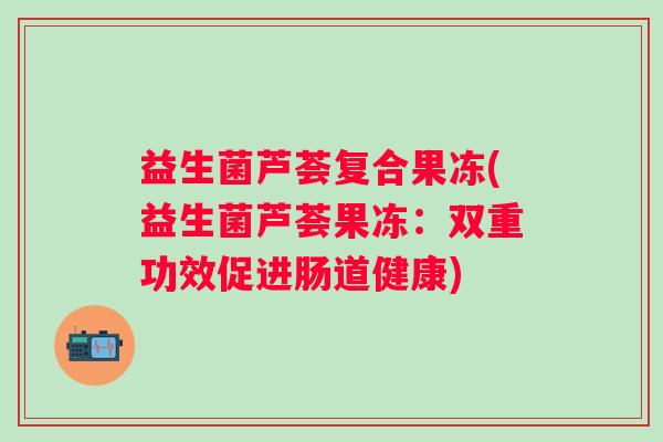 益生菌芦荟复合果冻(益生菌芦荟果冻：双重功效促进肠道健康)