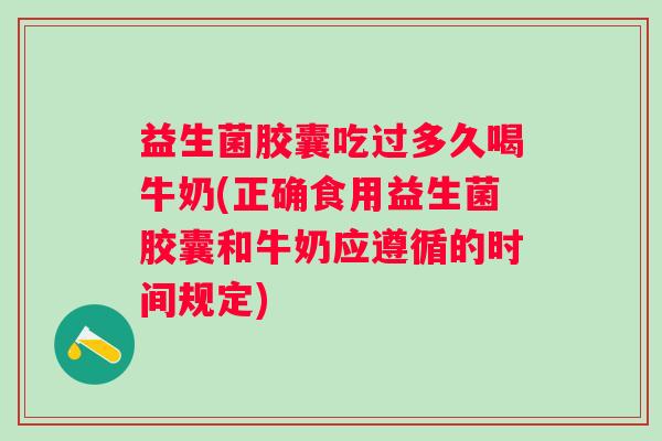 益生菌胶囊吃过多久喝牛奶(正确食用益生菌胶囊和牛奶应遵循的时间规定)