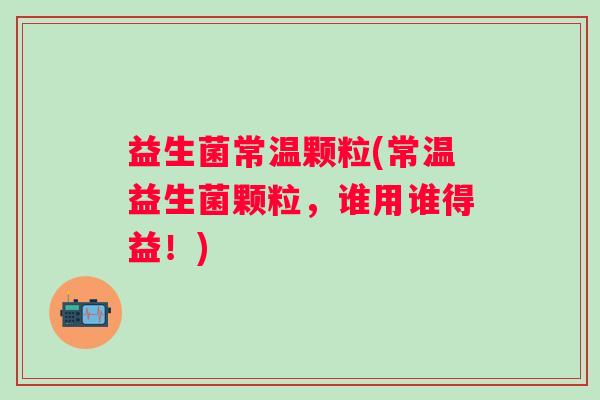 益生菌常温颗粒(常温益生菌颗粒，谁用谁得益！)
