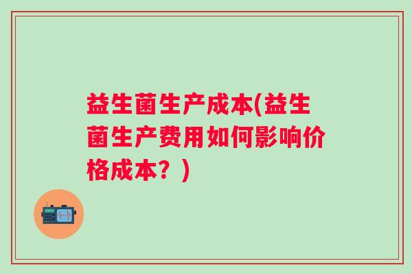 益生菌生产成本(益生菌生产费用如何影响价格成本？)