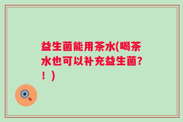 益生菌能用茶水(喝茶水也可以补充益生菌？！)