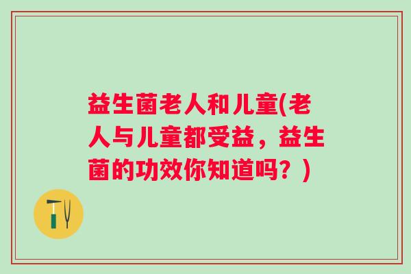 益生菌老人和儿童(老人与儿童都受益，益生菌的功效你知道吗？)