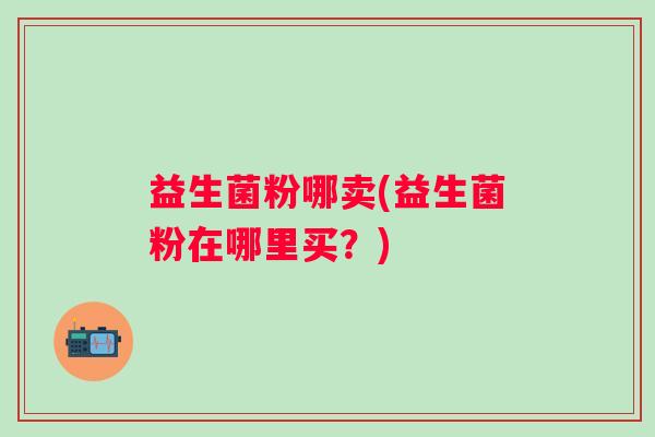 益生菌粉哪卖(益生菌粉在哪里买？)