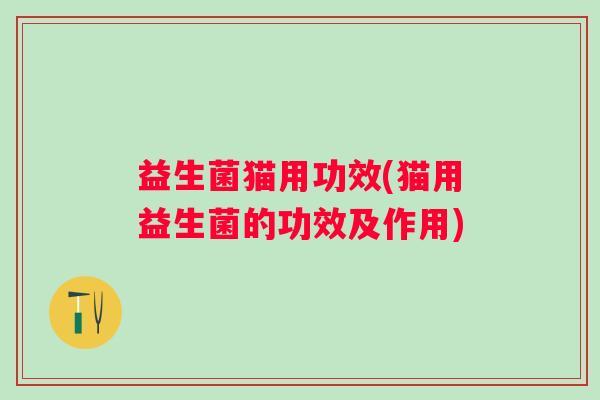 益生菌猫用功效(猫用益生菌的功效及作用)