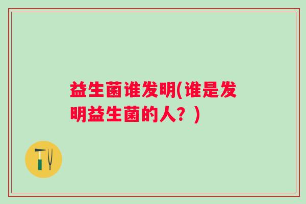 益生菌谁发明(谁是发明益生菌的人？)