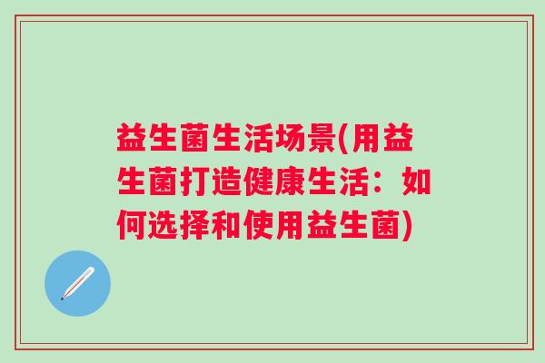 益生菌生活场景(用益生菌打造健康生活：如何选择和使用益生菌)