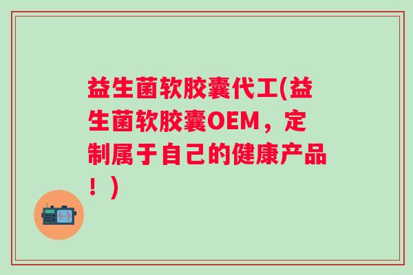 益生菌软胶囊代工(益生菌软胶囊OEM，定制属于自己的健康产品！)