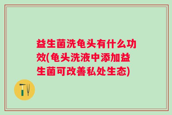 益生菌洗龟头有什么功效(龟头洗液中添加益生菌可改善私处生态)