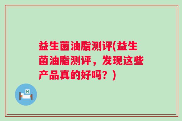 益生菌油脂测评(益生菌油脂测评，发现这些产品真的好吗？)