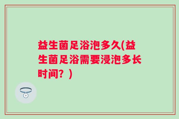 益生菌足浴泡多久(益生菌足浴需要浸泡多长时间？)