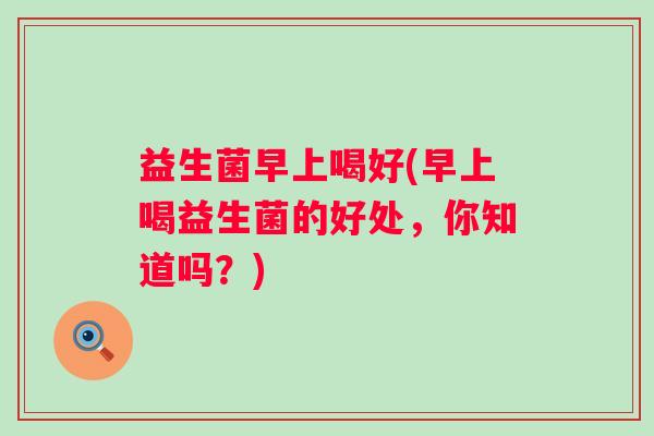 益生菌早上喝好(早上喝益生菌的好处，你知道吗？)