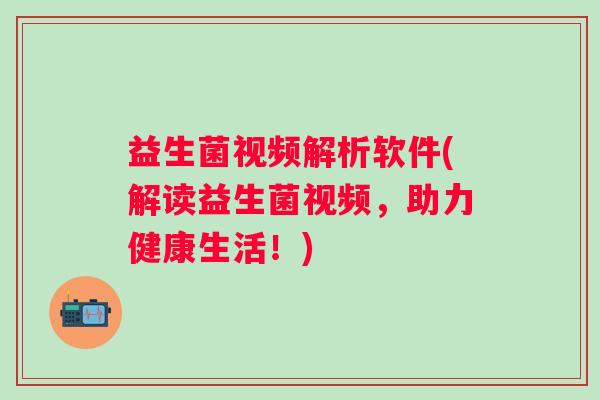 益生菌视频解析软件(解读益生菌视频，助力健康生活！)