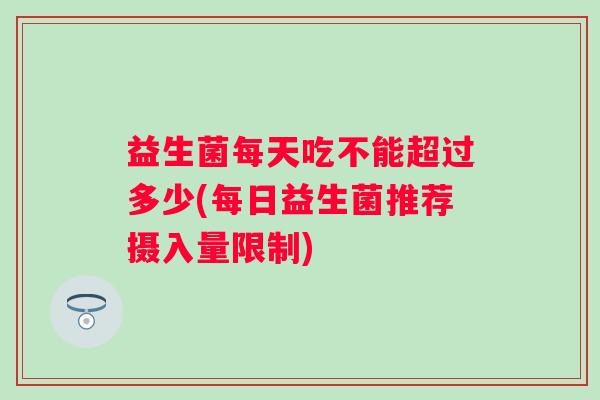益生菌每天吃不能超过多少(每日益生菌推荐摄入量限制)