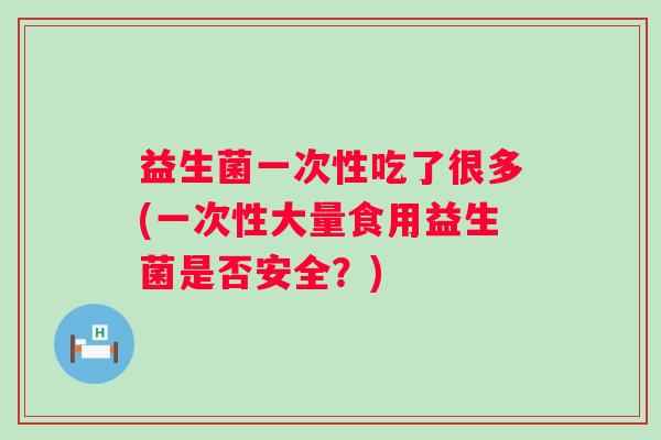 益生菌一次性吃了很多(一次性大量食用益生菌是否安全？)