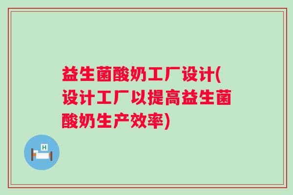 益生菌酸奶工厂设计(设计工厂以提高益生菌酸奶生产效率)