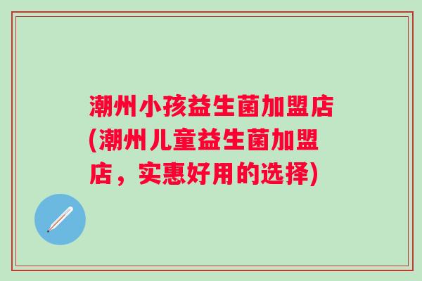 潮州小孩益生菌加盟店(潮州儿童益生菌加盟店，实惠好用的选择)