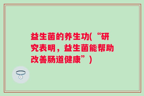 益生菌的养生功(“研究表明，益生菌能帮助改善肠道健康”)