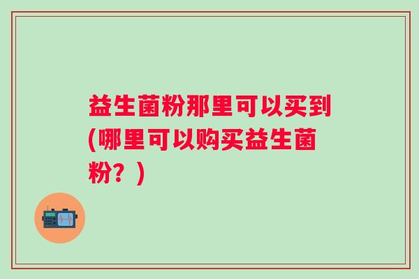 益生菌粉那里可以买到(哪里可以购买益生菌粉？)