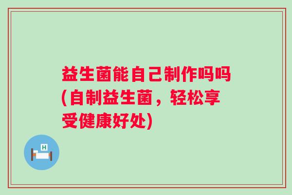 益生菌能自己制作吗吗(自制益生菌，轻松享受健康好处)