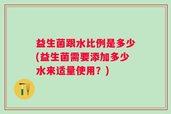 益生菌跟水比例是多少(益生菌需要添加多少水来适量使用？)