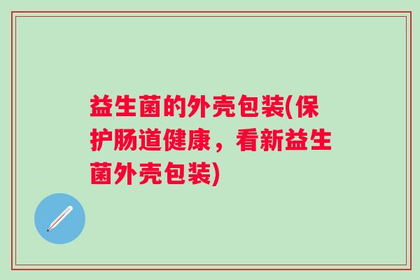 益生菌的外壳包装(保护肠道健康，看新益生菌外壳包装)