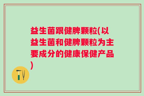 益生菌跟健脾颗粒(以益生菌和健脾颗粒为主要成分的健康保健产品)