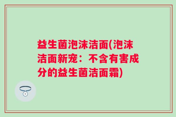 益生菌泡沫洁面(泡沫洁面新宠：不含有害成分的益生菌洁面霜)