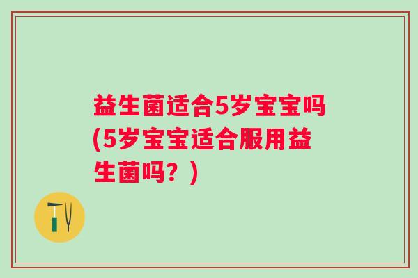 益生菌适合5岁宝宝吗(5岁宝宝适合服用益生菌吗？)