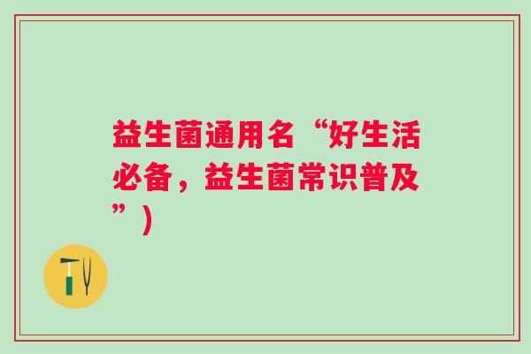 益生菌通用名“好生活必备，益生菌常识普及”)