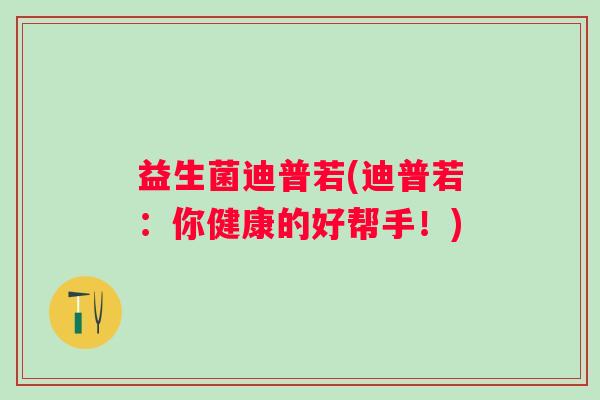 益生菌迪普若(迪普若：你健康的好帮手！)