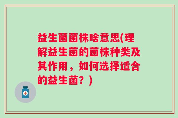 益生菌菌株啥意思(理解益生菌的菌株种类及其作用，如何选择适合的益生菌？)
