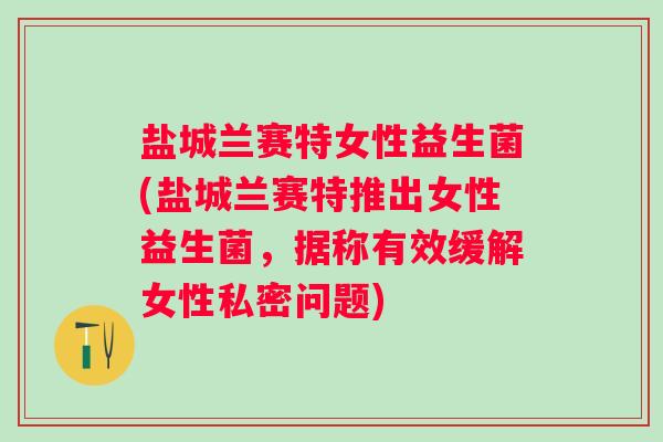 盐城兰赛特女性益生菌(盐城兰赛特推出女性益生菌，据称有效缓解女性私密问题)