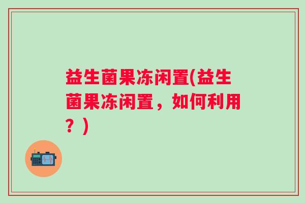 益生菌果冻闲置(益生菌果冻闲置，如何利用？)