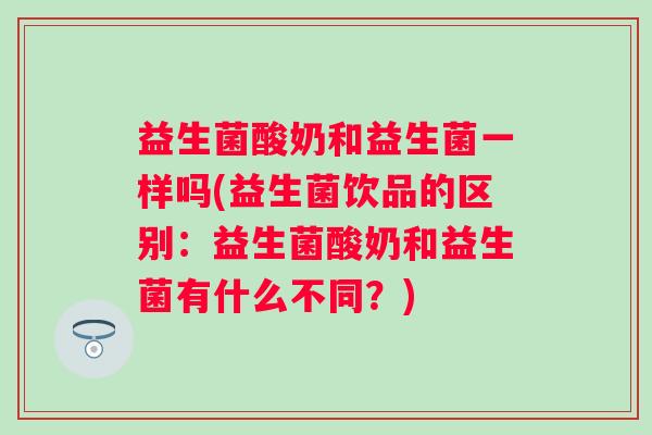 益生菌酸奶和益生菌一样吗(益生菌饮品的区别：益生菌酸奶和益生菌有什么不同？)