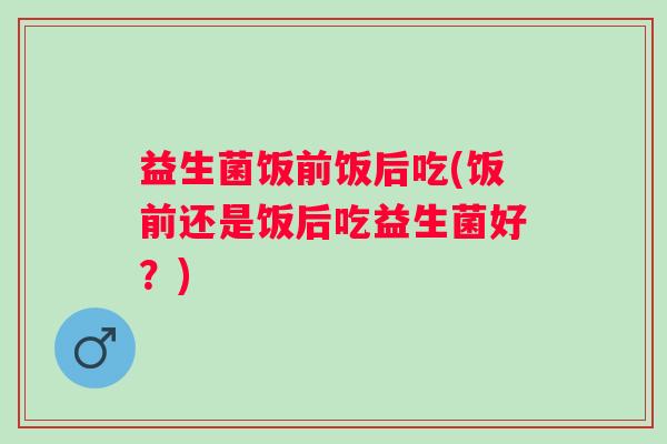 益生菌饭前饭后吃(饭前还是饭后吃益生菌好？)