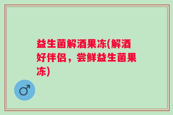益生菌解酒果冻(解酒好伴侣，尝鲜益生菌果冻)