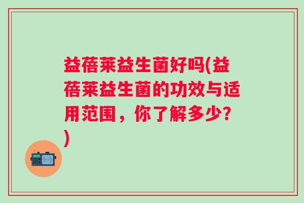 益蓓莱益生菌好吗(益蓓莱益生菌的功效与适用范围，你了解多少？)