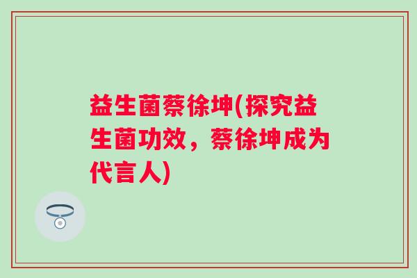 益生菌蔡徐坤(探究益生菌功效，蔡徐坤成为代言人)